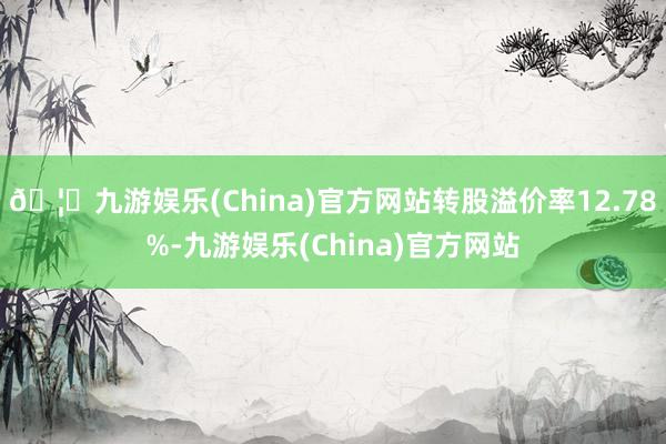 🦄九游娱乐(China)官方网站转股溢价率12.78%-九游娱乐(China)官方网站