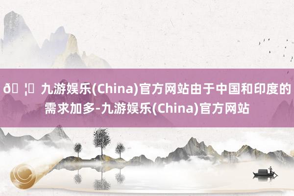 🦄九游娱乐(China)官方网站由于中国和印度的需求加多-九游娱乐(China)官方网站