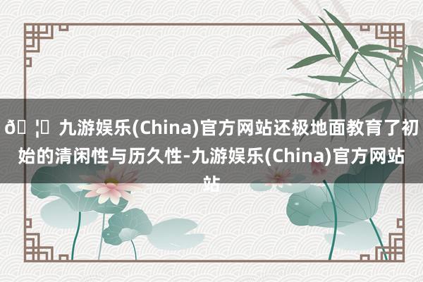 🦄九游娱乐(China)官方网站还极地面教育了初始的清闲性与历久性-九游娱乐(China)官方网站