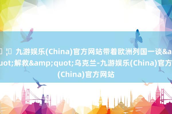 🦄九游娱乐(China)官方网站带着欧洲列国一谈&quot;解救&quot;乌克兰-九游娱乐(China)官方网站