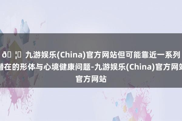 🦄九游娱乐(China)官方网站但可能靠近一系列潜在的形体与心境健康问题-九游娱乐(China)官方网站