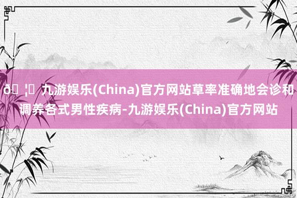🦄九游娱乐(China)官方网站草率准确地会诊和调养各式男性疾病-九游娱乐(China)官方网站