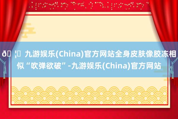 🦄九游娱乐(China)官方网站全身皮肤像胶冻相似“吹弹欲破”-九游娱乐(China)官方网站