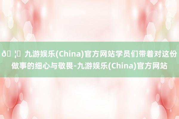 🦄九游娱乐(China)官方网站学员们带着对这份做事的细心与敬畏-九游娱乐(China)官方网站
