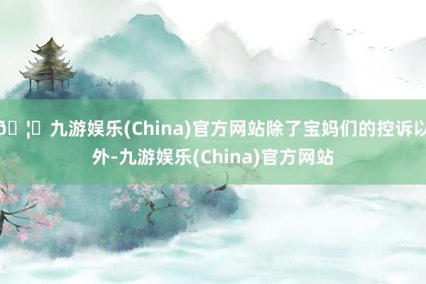 🦄九游娱乐(China)官方网站除了宝妈们的控诉以外-九游娱乐(China)官方网站