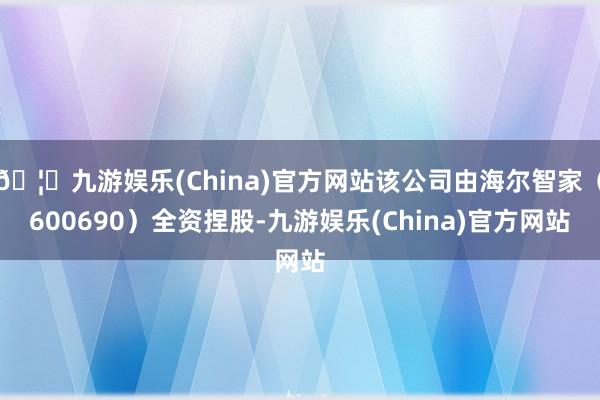 🦄九游娱乐(China)官方网站该公司由海尔智家（600690）全资捏股-九游娱乐(China)官方网站