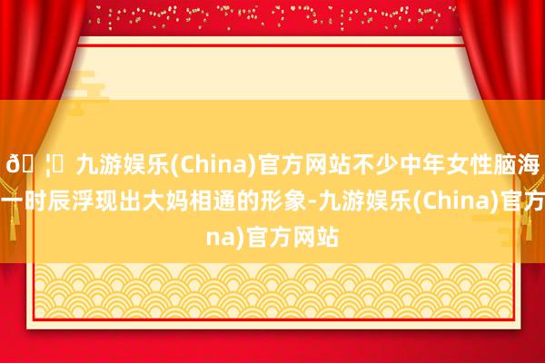 🦄九游娱乐(China)官方网站不少中年女性脑海中第一时辰浮现出大妈相通的形象-九游娱乐(China)官方网站