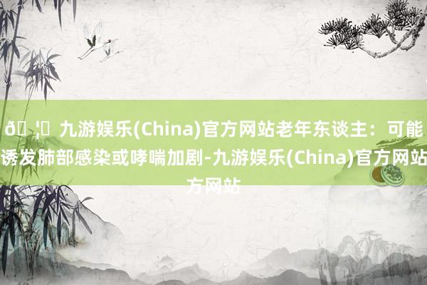 🦄九游娱乐(China)官方网站老年东谈主：可能诱发肺部感染或哮喘加剧-九游娱乐(China)官方网站
