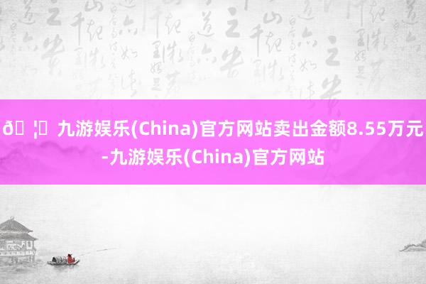 🦄九游娱乐(China)官方网站卖出金额8.55万元-九游娱乐(China)官方网站