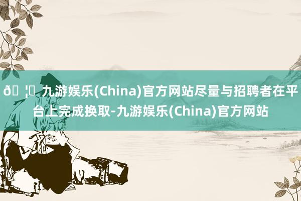 🦄九游娱乐(China)官方网站尽量与招聘者在平台上完成换取-九游娱乐(China)官方网站