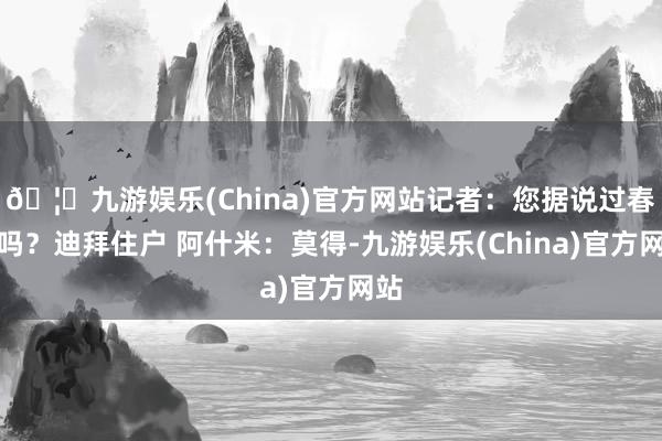 🦄九游娱乐(China)官方网站记者：您据说过春节吗？迪拜住户 阿什米：莫得-九游娱乐(China)官方网站