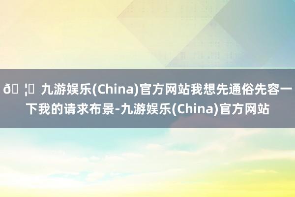 🦄九游娱乐(China)官方网站我想先通俗先容一下我的请求布景-九游娱乐(China)官方网站