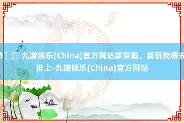 🦄九游娱乐(China)官方网站新穿戴、新玩物得安排上-九游娱乐(China)官方网站