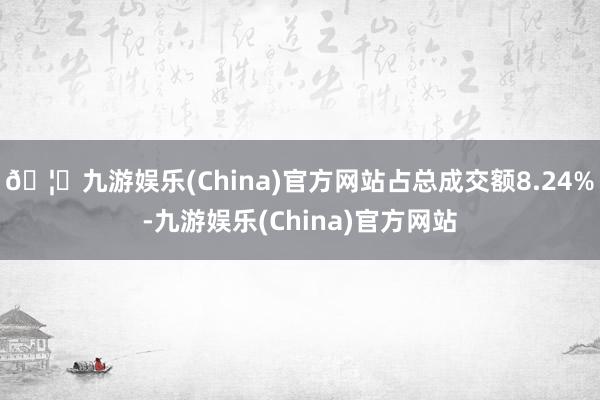 🦄九游娱乐(China)官方网站占总成交额8.24%-九游娱乐(China)官方网站