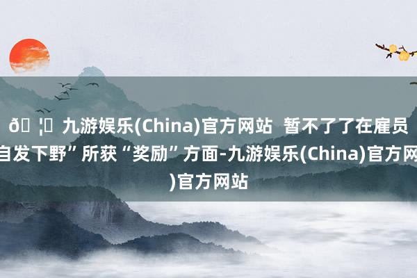 🦄九游娱乐(China)官方网站  暂不了了在雇员“自发下野”所获“奖励”方面-九游娱乐(China)官方网站