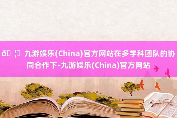 🦄九游娱乐(China)官方网站在多学科团队的协同合作下-九游娱乐(China)官方网站