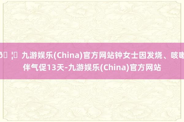 🦄九游娱乐(China)官方网站钟女士因发烧、咳嗽伴气促13天-九游娱乐(China)官方网站