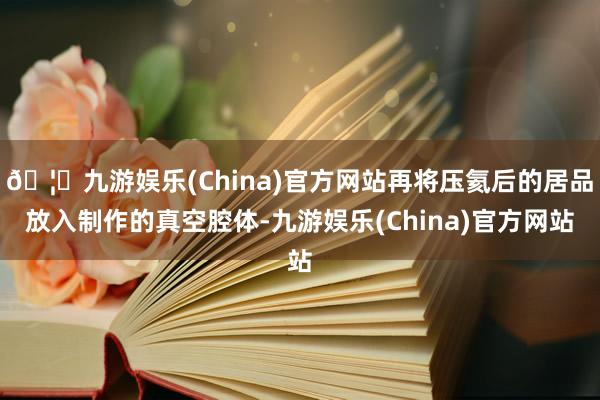 🦄九游娱乐(China)官方网站再将压氦后的居品放入制作的真空腔体-九游娱乐(China)官方网站