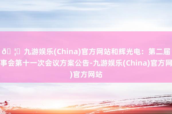 🦄九游娱乐(China)官方网站和辉光电：第二届董事会第十一次会议方案公告-九游娱乐(China)官方网站
