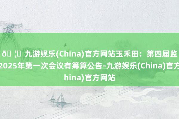 🦄九游娱乐(China)官方网站玉禾田：第四届监事会2025年第一次会议有筹算公告-九游娱乐(China)官方网站