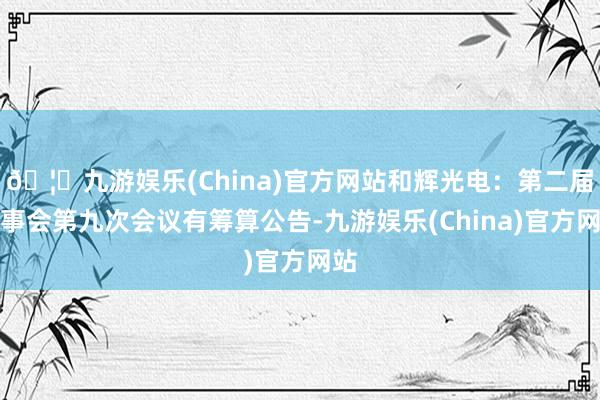 🦄九游娱乐(China)官方网站和辉光电：第二届监事会第九次会议有筹算公告-九游娱乐(China)官方网站