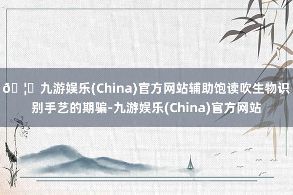 🦄九游娱乐(China)官方网站辅助饱读吹生物识别手艺的期骗-九游娱乐(China)官方网站