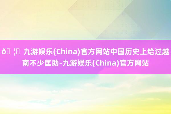 🦄九游娱乐(China)官方网站中国历史上给过越南不少匡助-九游娱乐(China)官方网站