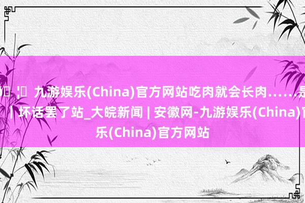 🦄九游娱乐(China)官方网站吃肉就会长肉……是确凿假？｜坏话罢了站_大皖新闻 | 安徽网-九游娱乐(China)官方网站