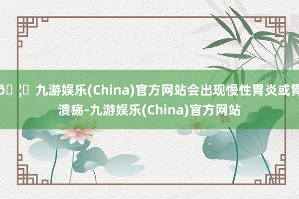 🦄九游娱乐(China)官方网站会出现慢性胃炎或胃溃疡-九游娱乐(China)官方网站