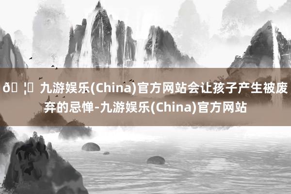 🦄九游娱乐(China)官方网站会让孩子产生被废弃的忌惮-九游娱乐(China)官方网站
