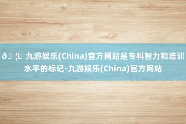 🦄九游娱乐(China)官方网站是专科智力和培训水平的标记-九游娱乐(China)官方网站
