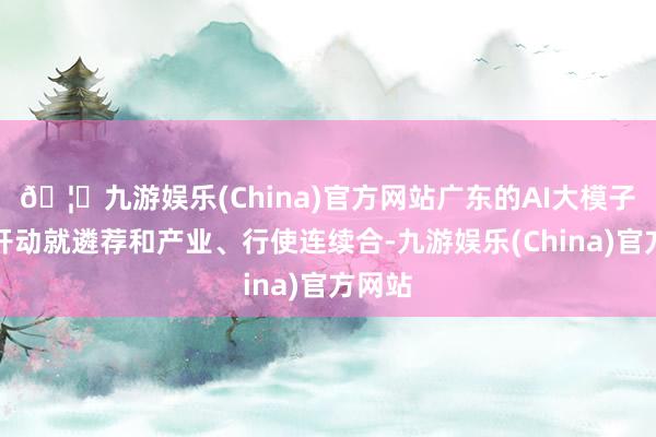 🦄九游娱乐(China)官方网站广东的AI大模子从一开动就遴荐和产业、行使连续合-九游娱乐(China)官方网站