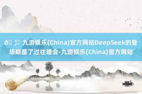 🦄九游娱乐(China)官方网站DeepSeek的登场颠覆了过往理会-九游娱乐(China)官方网站