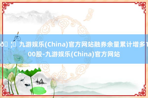 🦄九游娱乐(China)官方网站融券余量累计增多100股-九游娱乐(China)官方网站