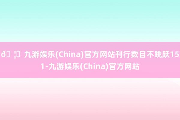 🦄九游娱乐(China)官方网站刊行数目不跳跃151-九游娱乐(China)官方网站