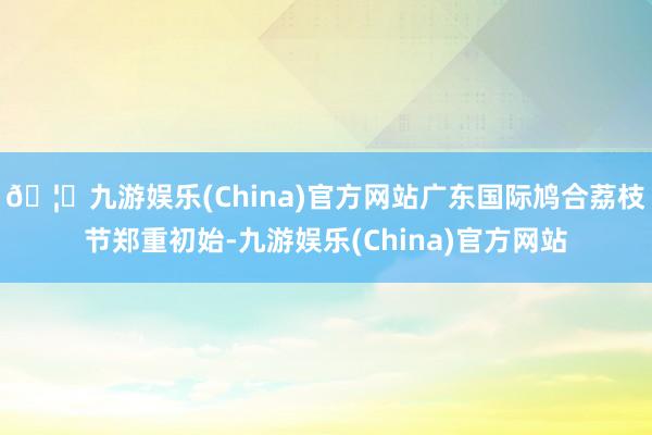 🦄九游娱乐(China)官方网站广东国际鸠合荔枝节郑重初始-九游娱乐(China)官方网站