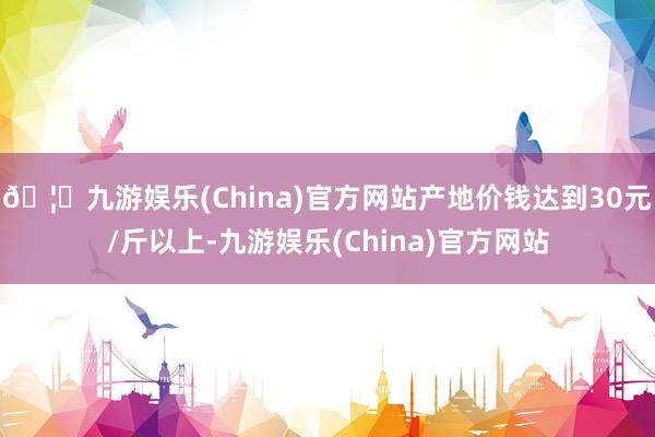 🦄九游娱乐(China)官方网站产地价钱达到30元/斤以上-九游娱乐(China)官方网站
