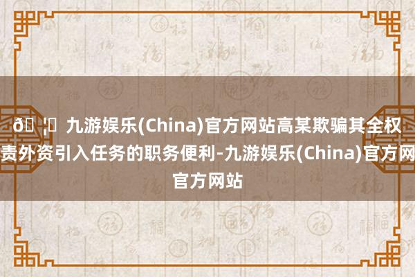 🦄九游娱乐(China)官方网站　　高某欺骗其全权负责外资引入任务的职务便利-九游娱乐(China)官方网站