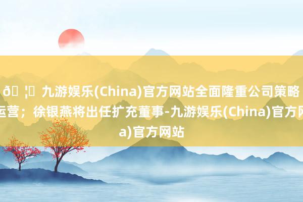 🦄九游娱乐(China)官方网站全面隆重公司策略与运营；徐银燕将出任扩充董事-九游娱乐(China)官方网站