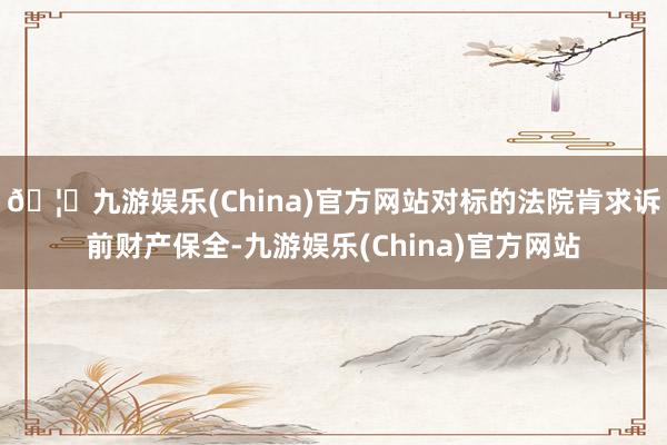 🦄九游娱乐(China)官方网站对标的法院肯求诉前财产保全-九游娱乐(China)官方网站