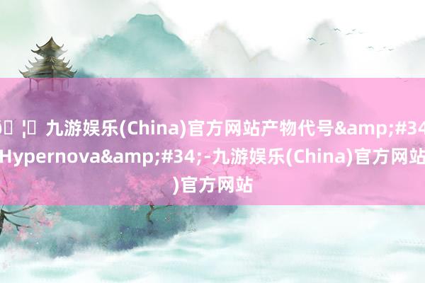 🦄九游娱乐(China)官方网站产物代号&#34;Hypernova&#34;-九游娱乐(China)官方网站