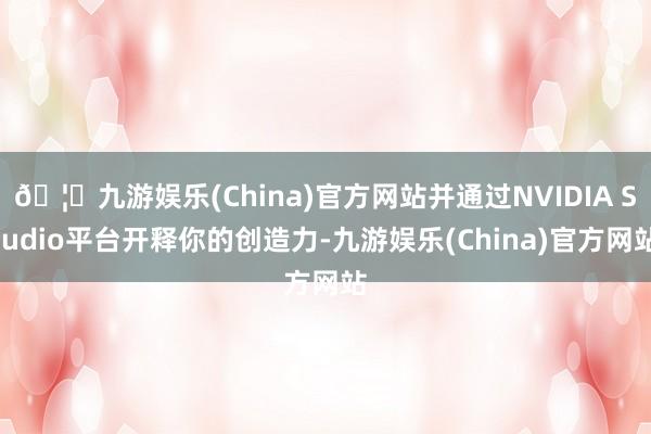 🦄九游娱乐(China)官方网站并通过NVIDIA Studio平台开释你的创造力-九游娱乐(China)官方网站