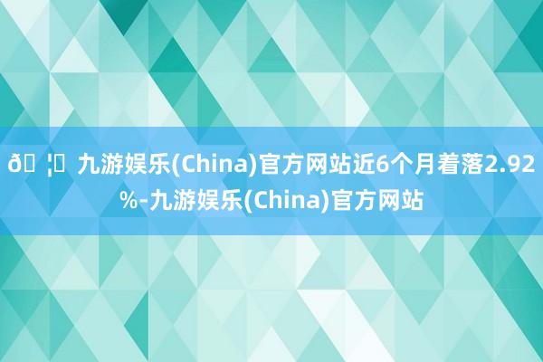 🦄九游娱乐(China)官方网站近6个月着落2.92%-九游娱乐(China)官方网站