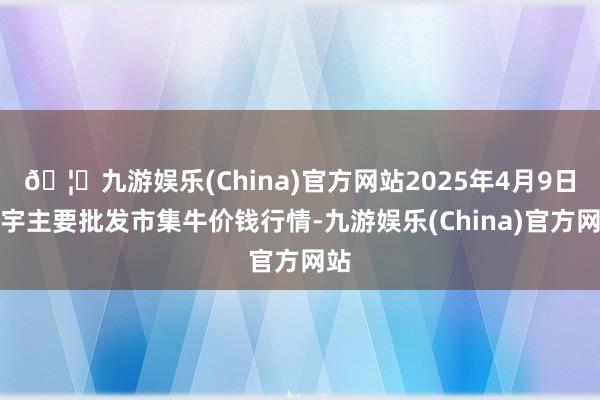 🦄九游娱乐(China)官方网站2025年4月9日寰宇主要批发市集牛价钱行情-九游娱乐(China)官方网站