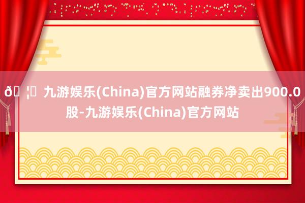 🦄九游娱乐(China)官方网站融券净卖出900.0股-九游娱乐(China)官方网站