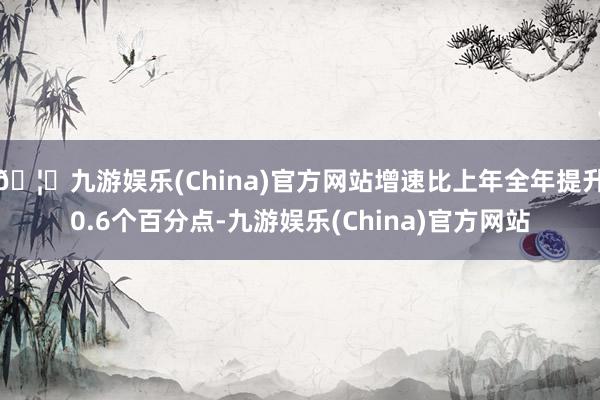 🦄九游娱乐(China)官方网站增速比上年全年提升0.6个百分点-九游娱乐(China)官方网站