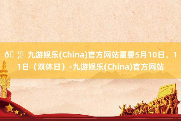 🦄九游娱乐(China)官方网站重叠5月10日、11日（双休日）-九游娱乐(China)官方网站