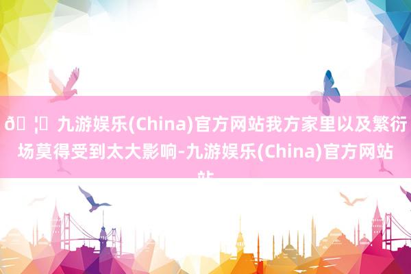🦄九游娱乐(China)官方网站我方家里以及繁衍场莫得受到太大影响-九游娱乐(China)官方网站