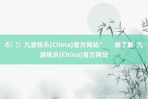 🦄九游娱乐(China)官方网站”      据了解-九游娱乐(China)官方网站