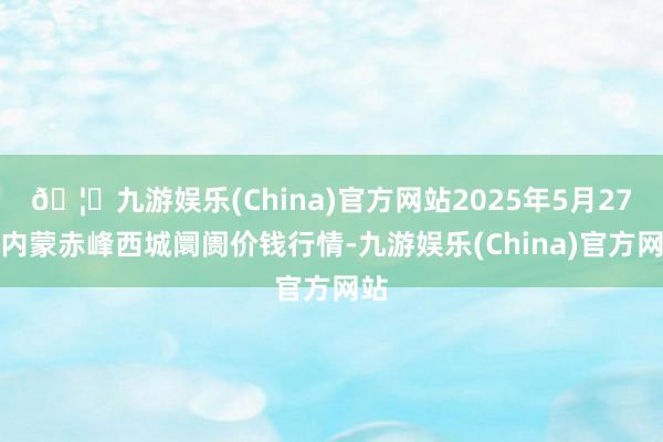 🦄九游娱乐(China)官方网站2025年5月27日内蒙赤峰西城阛阓价钱行情-九游娱乐(China)官方网站